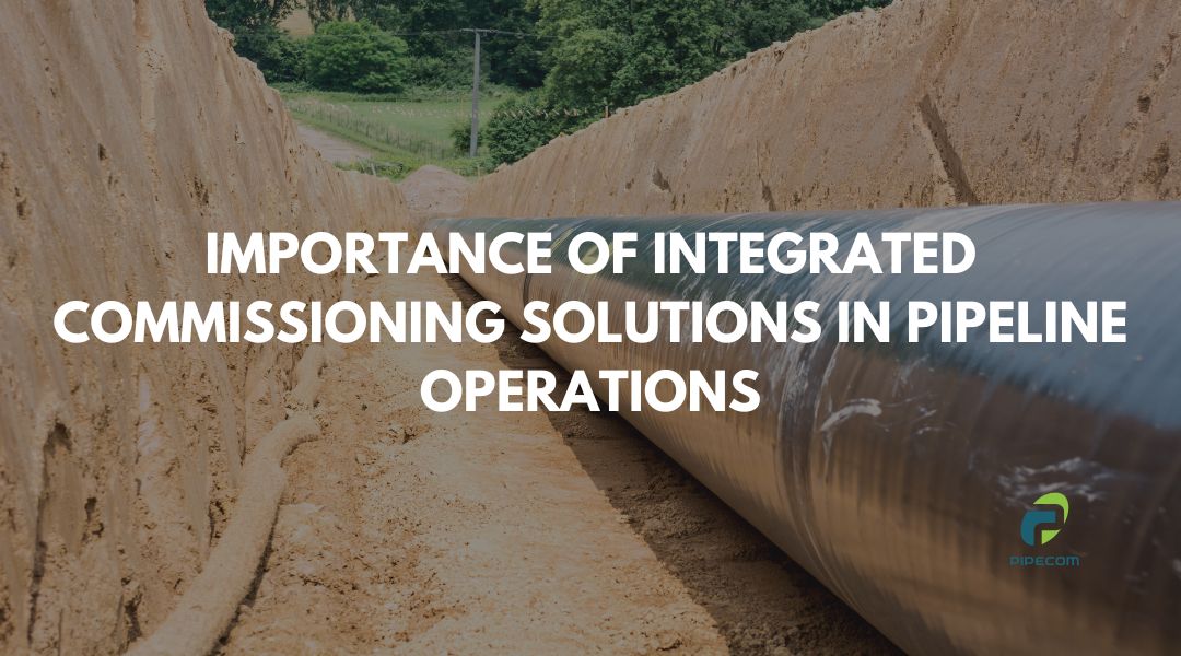 Understanding the Importance of Integrated Commissioning Solutions in Pipeline Operations